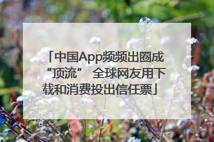 中国App频频出圈成“顶流” 全球网友用下载和消费投出信任票