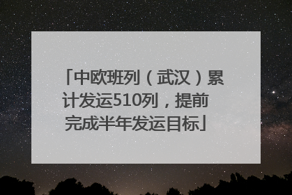 中欧班列（武汉）累计发运510列，提前完成半年发运目标