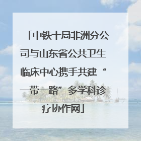 中铁十局非洲分公司与山东省公共卫生临床中心携手共建“一带一路”多学科诊疗协作网