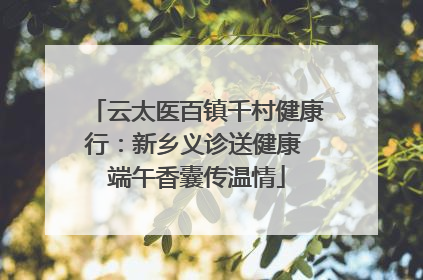 云太医百镇千村健康行：新乡义诊送健康 端午香囊传温情