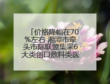 价格降幅在70%左右 湘潭市牵头市际联盟集采6大类创口敷料类医用耗材