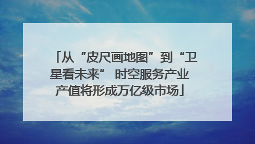 从“皮尺画地图”到“卫星看未来” 时空服务产业产值将形成万亿级市场
