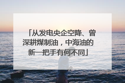 从发电央企空降、曾深耕煤制油，中海油的新一把手有何不同