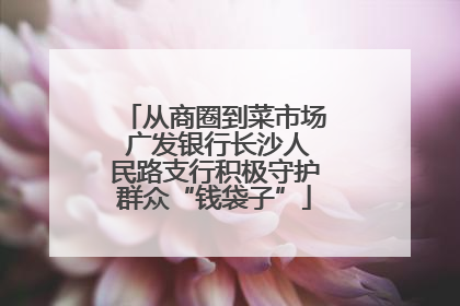 从商圈到菜市场 广发银行长沙人民路支行积极守护群众“钱袋子”