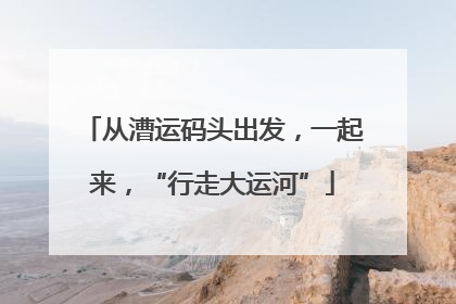 从漕运码头出发，一起来，“行走大运河”