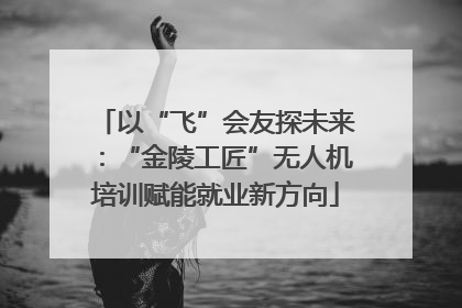 以“飞”会友探未来：“金陵工匠”无人机培训赋能就业新方向