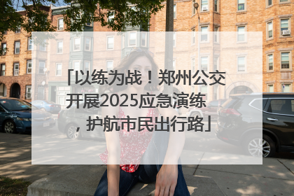 以练为战！郑州公交开展2025应急演练，护航市民出行路