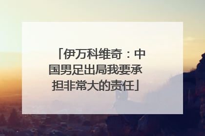 伊万科维奇：中国男足出局我要承担非常大的责任