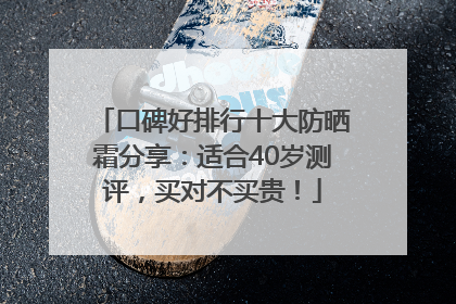 口碑好排行十大防晒霜分享：适合40岁测评，买对不买贵！