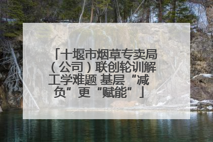 十堰市烟草专卖局（公司）联创轮训解工学难题 基层“减负”更“赋能”