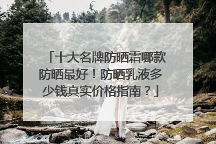 十大名牌防晒霜哪款防晒最好！防晒乳液多少钱真实价格指南？