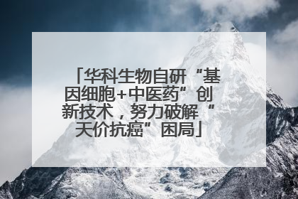 华科生物自研“基因细胞+中医药”创新技术，努力破解“天价抗癌”困局