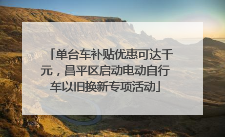 单台车补贴优惠可达千元，昌平区启动电动自行车以旧换新专项活动
