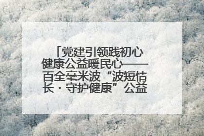 党建引领践初心 健康公益暖民心——百全毫米波“波短情长・守护健康”公益活动进社区