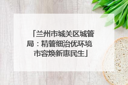 兰州市城关区城管局：精管细治优环境 市容焕新惠民生