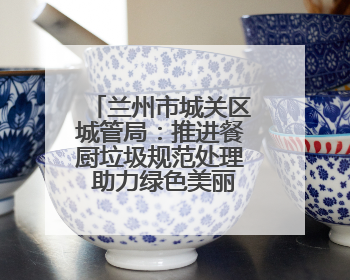 兰州市城关区城管局：推进餐厨垃圾规范处理 助力绿色美丽城市建设