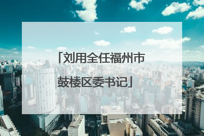 刘用全任福州市鼓楼区委书记