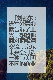 刘强东：进军外卖前就告诉了王兴，想邀他面对面喝酒交流，京东未来会打造一种与美团不同的商业模式
