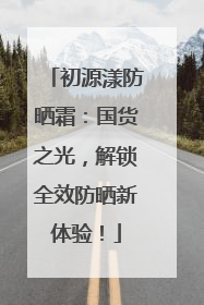 初源漾防晒霜：国货之光，解锁全效防晒新体验！