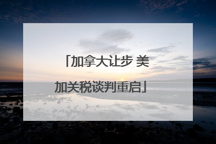 加拿大让步 美加关税谈判重启