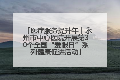 医疗服务提升年丨永州市中心医院开展第30个全国“爱眼日”系列健康促进活动
