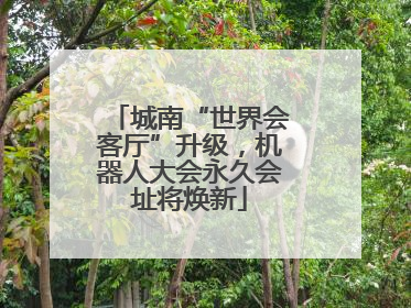 城南“世界会客厅”升级，机器人大会永久会址将焕新
