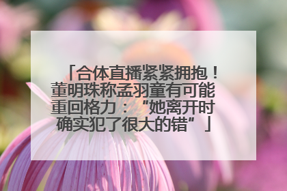 合体直播紧紧拥抱！董明珠称孟羽童有可能重回格力：“她离开时确实犯了很大的错”