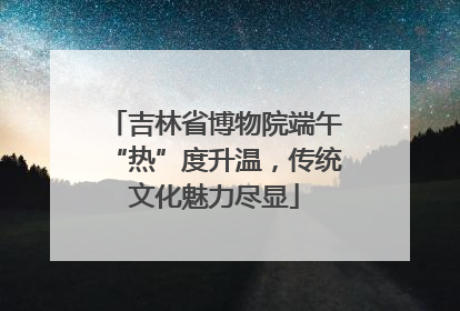 吉林省博物院端午“热”度升温，传统文化魅力尽显
