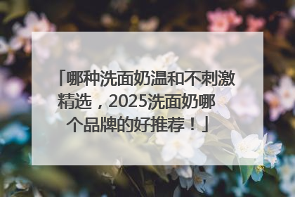 哪种洗面奶温和不刺激精选，2025洗面奶哪个品牌的好推荐！