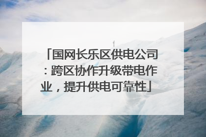 国网长乐区供电公司：跨区协作升级带电作业，提升供电可靠性