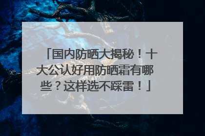 国内防晒大揭秘！十大公认好用防晒霜有哪些？这样选不踩雷！