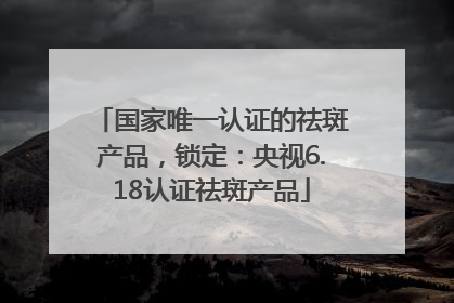 国家唯一认证的祛斑产品，锁定：央视6.18认证祛斑产品