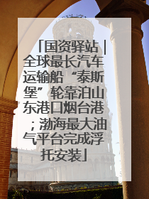 国资驿站｜全球最长汽车运输船“泰斯堡”轮靠泊山东港口烟台港；渤海最大油气平台完成浮托安装
