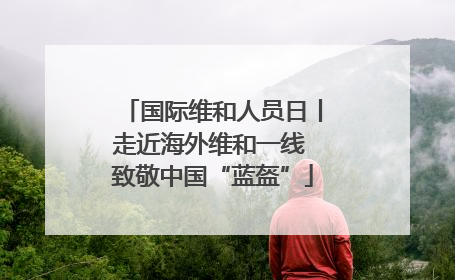 国际维和人员日丨走近海外维和一线 致敬中国“蓝盔”