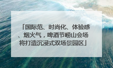 国际范、时尚化、体验感、烟火气，啤酒节崂山会场将打造沉浸式双场景园区
