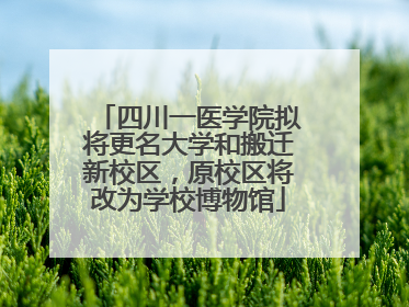四川一医学院拟将更名大学和搬迁新校区，原校区将改为学校博物馆