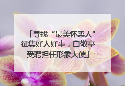 寻找“最美怀柔人”征集好人好事，白敬亭受聘担任形象大使