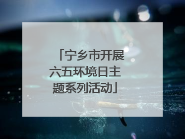 宁乡市开展六五环境日主题系列活动