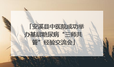 安溪县中医院成功举办基层糖尿病“三师共管”经验交流会