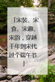 宋装、宋食、宋趣、宋韵，穿越千年到宋代过个端午节