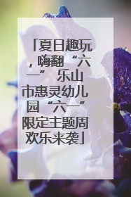 夏日趣玩，嗨翻“六一” 乐山市惠灵幼儿园“六一”限定主题周欢乐来袭