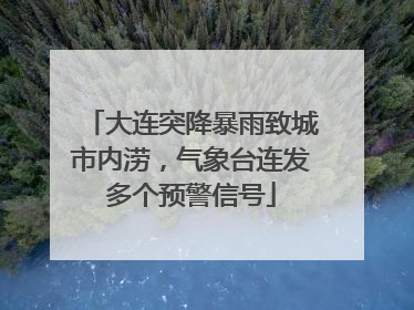 大连突降暴雨致城市内涝，气象台连发多个预警信号