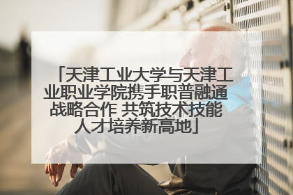 天津工业大学与天津工业职业学院携手职普融通战略合作 共筑技术技能人才培养新高地