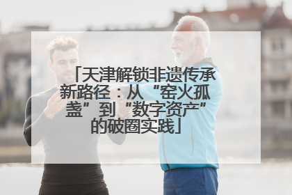 天津解锁非遗传承新路径：从“窑火孤盏”到“数字资产”的破圈实践