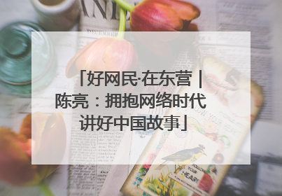 好网民·在东营｜陈亮：拥抱网络时代 讲好中国故事