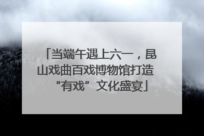 当端午遇上六一，昆山戏曲百戏博物馆打造“有戏”文化盛宴