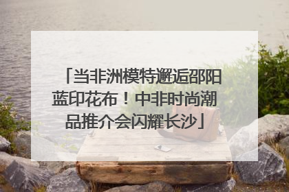 当非洲模特邂逅邵阳蓝印花布！中非时尚潮品推介会闪耀长沙