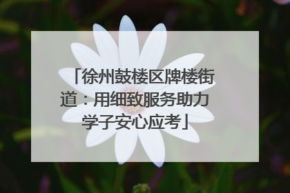 徐州鼓楼区牌楼街道：用细致服务助力学子安心应考