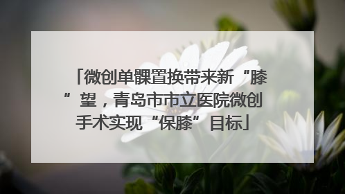 微创单髁置换带来新“膝”望，青岛市市立医院微创手术实现“保膝”目标