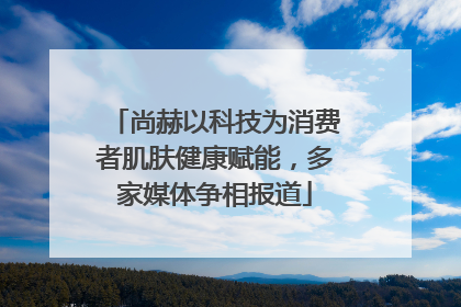 尚赫以科技为消费者肌肤健康赋能，多家媒体争相报道